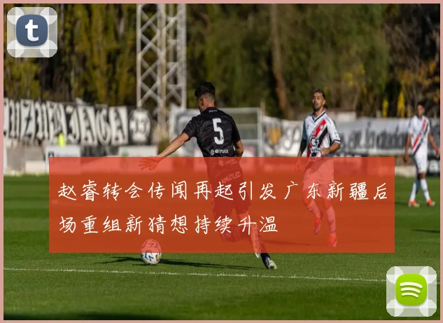 赵睿转会传闻再起引发广东新疆后场重组新猜想持续升温
