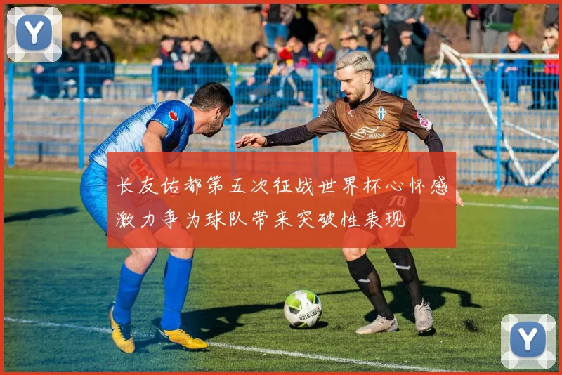 长友佑都第五次征战世界杯心怀感激力争为球队带来突破性表现