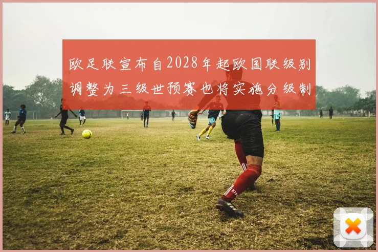 欧足联宣布自2028年起欧国联级别调整为三级世预赛也将实施分级制度