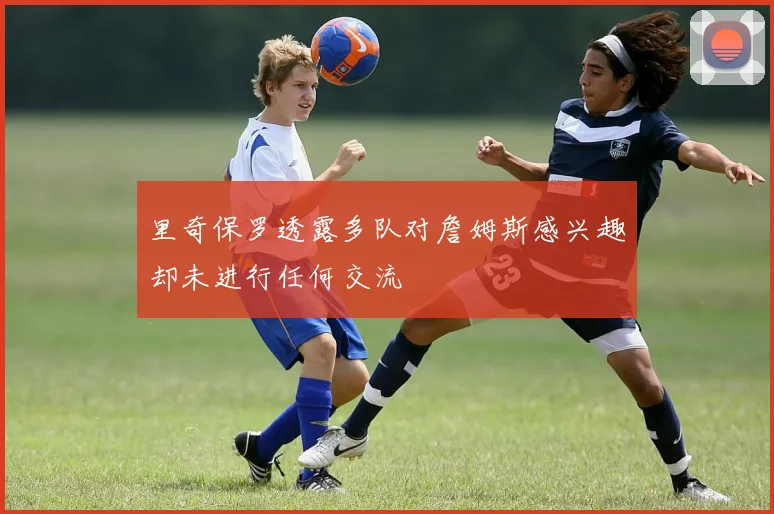 里奇保罗透露多队对詹姆斯感兴趣却未进行任何交流