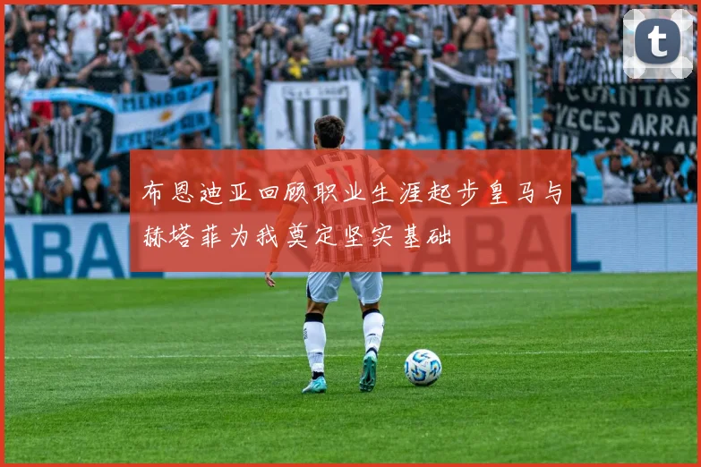 布恩迪亚回顾职业生涯起步皇马与赫塔菲为我奠定坚实基础
