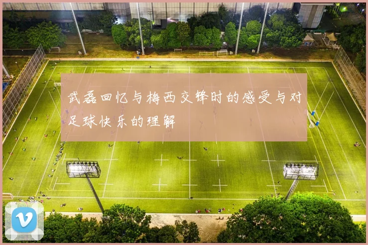 武磊回忆与梅西交锋时的感受与对足球快乐的理解