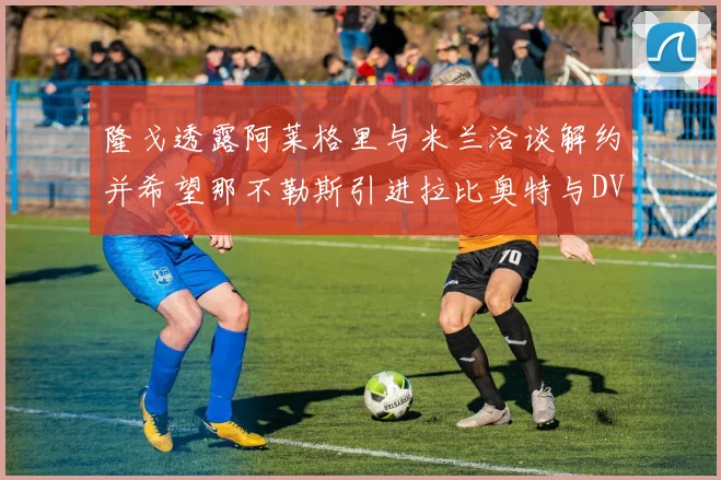 隆戈透露阿莱格里与米兰洽谈解约并希望那不勒斯引进拉比奥特与DV9