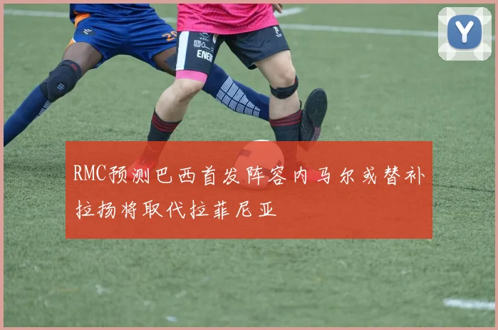 RMC预测巴西首发阵容内马尔或替补拉扬将取代拉菲尼亚