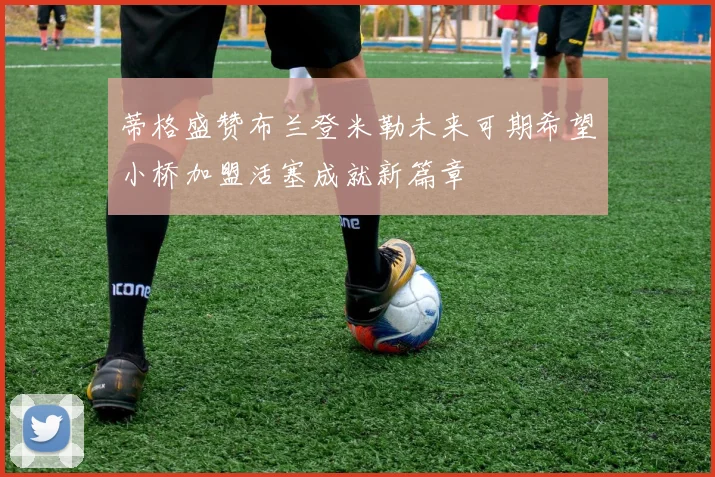 蒂格盛赞布兰登米勒未来可期希望小桥加盟活塞成就新篇章