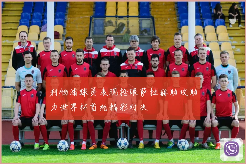 利物浦球员表现抢眼萨拉赫助攻助力世界杯首轮精彩对决