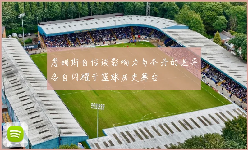 詹姆斯自信谈影响力与乔丹的差异各自闪耀于篮球历史舞台
