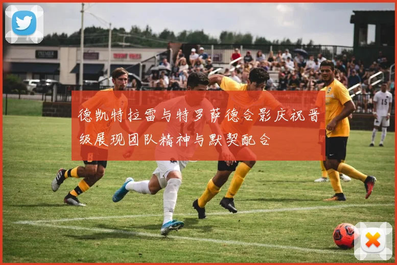 德凯特拉雷与特罗萨德合影庆祝晋级展现团队精神与默契配合