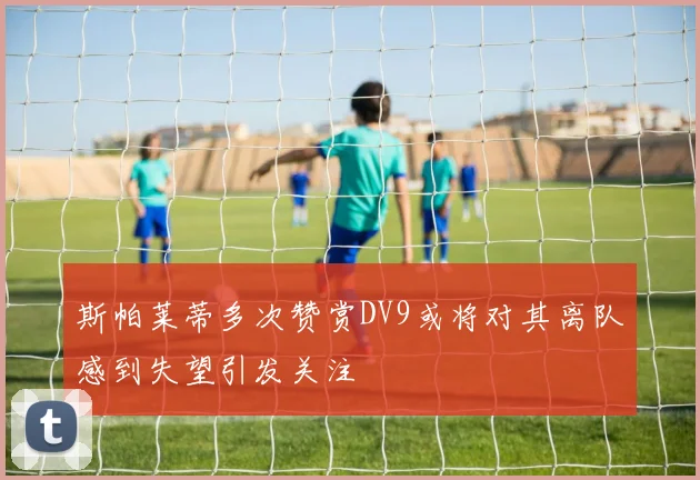 斯帕莱蒂多次赞赏DV9或将对其离队感到失望引发关注