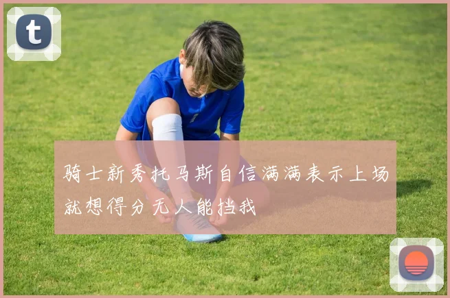 骑士新秀托马斯自信满满表示上场就想得分无人能挡我