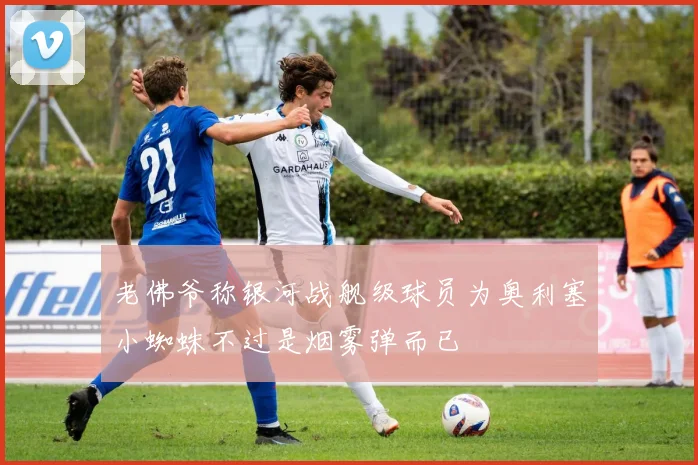 老佛爷称银河战舰级球员为奥利塞小蜘蛛不过是烟雾弹而已
