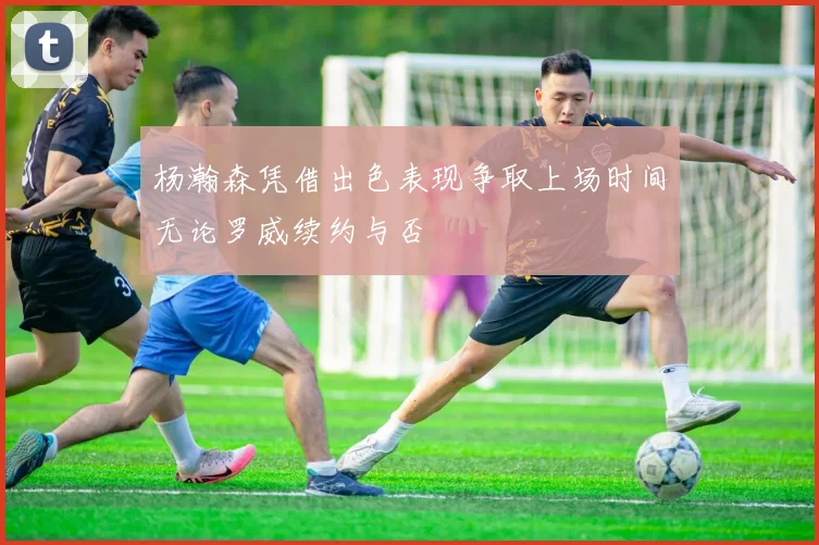 杨瀚森凭借出色表现争取上场时间无论罗威续约与否