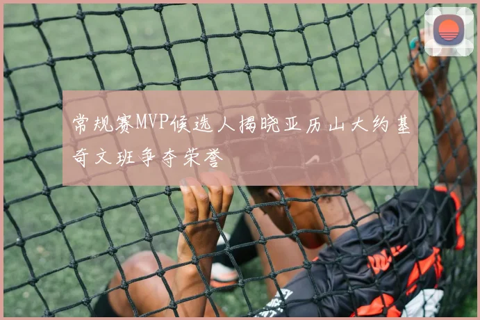 常规赛MVP候选人揭晓亚历山大约基奇文班争夺荣誉
