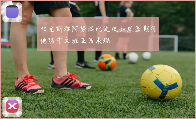 帕金斯称阿努诺比进攻如皮蓬期待他防守文班亚马表现