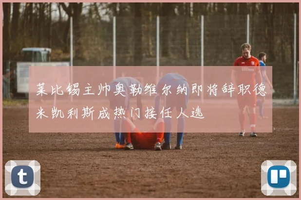 莱比锡主帅奥勒维尔纳即将辞职德米凯利斯成热门接任人选